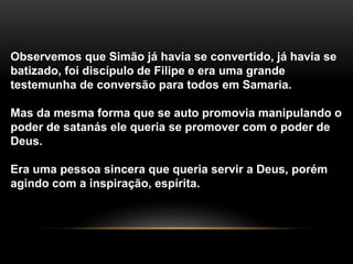 Observemos que Simão já havia se convertido, já havia se
batizado, foi discípulo de Filipe e era uma grande
testemunha de conversão para todos em Samaria.
Mas da mesma forma que se auto promovia manipulando o
poder de satanás ele queria se promover com o poder de
Deus.
Era uma pessoa sincera que queria servir a Deus, porém
agindo com a inspiração, espírita.
 