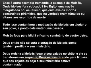Esse é outro exemplo tremendo, o exemplo de Moisés.
Onde Moisés fora educado? No Egito, uma nação
mergulhada no ocultismo, que cultuava os mortos
construindo pirâmides, que na verdade eram túmulos ou
altares aos espíritos de morte.
Tudo isso contaminou a motivação de Moisés em ajudar o
seu povo, a ponto dele matar uma pessoa.
Moisés foge para Midiã e fica no seminário do pastor Jetro.
Deus então não só cura o coração de Moisés como
também purifica o seu ministério.
Deus ordena a Moisés jogar o seu cajado no chão, e ele se
transforma em serpente, Deus estava dizendo para Moisés
que seu cajado ou seja o seu ministério estava
contaminado.
 