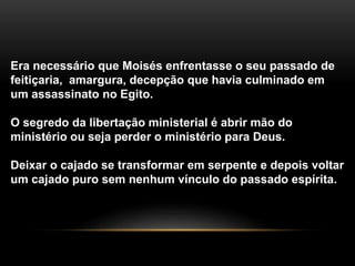 Era necessário que Moisés enfrentasse o seu passado de
feitiçaria, amargura, decepção que havia culminado em
um assassinato no Egito.
O segredo da libertação ministerial é abrir mão do
ministério ou seja perder o ministério para Deus.
Deixar o cajado se transformar em serpente e depois voltar
um cajado puro sem nenhum vínculo do passado espírita.
 