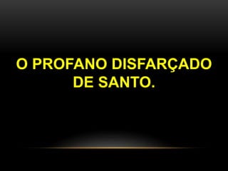 O PROFANO DISFARÇADO
DE SANTO.
 