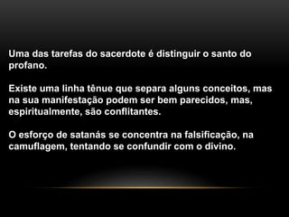 Uma das tarefas do sacerdote é distinguir o santo do
profano.
Existe uma linha tênue que separa alguns conceitos, mas
na sua manifestação podem ser bem parecidos, mas,
espiritualmente, são conflitantes.
O esforço de satanás se concentra na falsificação, na
camuflagem, tentando se confundir com o divino.
 