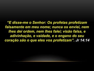 “E disse-me o Senhor: Os profetas profetizam
falsamente em meu nome; nunca os enviei, nem
lhes dei ordem, nem lhes falei; visão falsa, e
adivinhação, e vaidade, e o engano do seu
coração são o que eles vos profetizam”. Jr 14:14
 