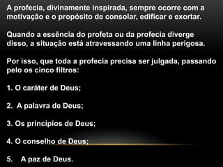 A profecia, divinamente inspirada, sempre ocorre com a
motivação e o propósito de consolar, edificar e exortar.
Quando a essência do profeta ou da profecia diverge
disso, a situação está atravessando uma linha perigosa.
Por isso, que toda a profecia precisa ser julgada, passando
pelo os cinco filtros:
1. O caráter de Deus;
2. A palavra de Deus;
3. Os princípios de Deus;
4. O conselho de Deus;
5. A paz de Deus.
 