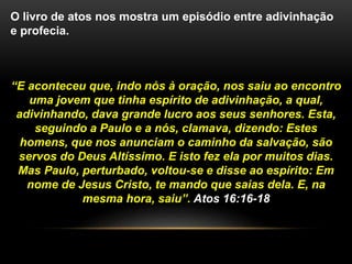 O livro de atos nos mostra um episódio entre adivinhação
e profecia.
“E aconteceu que, indo nós à oração, nos saiu ao encontro
uma jovem que tinha espírito de adivinhação, a qual,
adivinhando, dava grande lucro aos seus senhores. Esta,
seguindo a Paulo e a nós, clamava, dizendo: Estes
homens, que nos anunciam o caminho da salvação, são
servos do Deus Altíssimo. E isto fez ela por muitos dias.
Mas Paulo, perturbado, voltou-se e disse ao espírito: Em
nome de Jesus Cristo, te mando que saias dela. E, na
mesma hora, saiu”. Atos 16:16-18
 