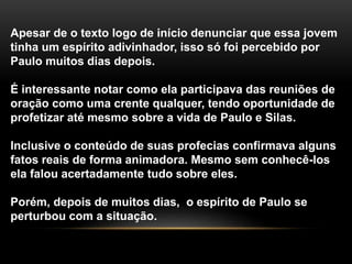 Apesar de o texto logo de início denunciar que essa jovem
tinha um espírito adivinhador, isso só foi percebido por
Paulo muitos dias depois.
É interessante notar como ela participava das reuniões de
oração como uma crente qualquer, tendo oportunidade de
profetizar até mesmo sobre a vida de Paulo e Silas.
Inclusive o conteúdo de suas profecias confirmava alguns
fatos reais de forma animadora. Mesmo sem conhecê-los
ela falou acertadamente tudo sobre eles.
Porém, depois de muitos dias, o espírito de Paulo se
perturbou com a situação.
 