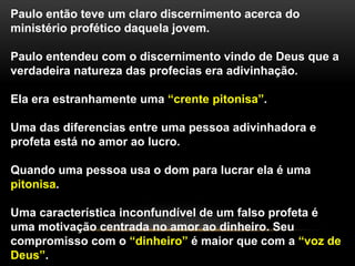 Paulo então teve um claro discernimento acerca do
ministério profético daquela jovem.
Paulo entendeu com o discernimento vindo de Deus que a
verdadeira natureza das profecias era adivinhação.
Ela era estranhamente uma “crente pitonisa”.
Uma das diferencias entre uma pessoa adivinhadora e
profeta está no amor ao lucro.
Quando uma pessoa usa o dom para lucrar ela é uma
pitonisa.
Uma característica inconfundível de um falso profeta é
uma motivação centrada no amor ao dinheiro. Seu
compromisso com o “dinheiro” é maior que com a “voz de
Deus”.
 