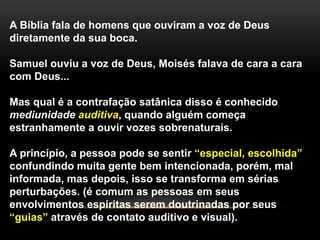 A Bíblia fala de homens que ouviram a voz de Deus
diretamente da sua boca.
Samuel ouviu a voz de Deus, Moisés falava de cara a cara
com Deus...
Mas qual é a contrafação satânica disso é conhecido
mediunidade auditiva, quando alguém começa
estranhamente a ouvir vozes sobrenaturais.
A princípio, a pessoa pode se sentir “especial, escolhida”
confundindo muita gente bem intencionada, porém, mal
informada, mas depois, isso se transforma em sérias
perturbações. (é comum as pessoas em seus
envolvimentos espíritas serem doutrinadas por seus
“guias” através de contato auditivo e visual).
 