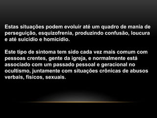 Estas situações podem evoluir até um quadro de mania de
perseguição, esquizofrenia, produzindo confusão, loucura
e até suicídio e homicídio.
Este tipo de sintoma tem sido cada vez mais comum com
pessoas crentes, gente da igreja, e normalmente está
associado com um passado pessoal e geracional no
ocultismo, juntamente com situações crônicas de abusos
verbais, físicos, sexuais.
 