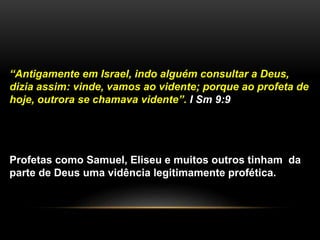 “Antigamente em Israel, indo alguém consultar a Deus,
dizia assim: vinde, vamos ao vidente; porque ao profeta de
hoje, outrora se chamava vidente”. I Sm 9:9
Profetas como Samuel, Eliseu e muitos outros tinham da
parte de Deus uma vidência legitimamente profética.
 