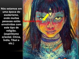 Nós estamos em
uma época do
esoterismo,
onde muitas
pessoas estão
envolvidas com
este tipo de
religião.
(espiritismo
oriental. China,
Índia, Tibet e
etc.)
Terceiro olho
 