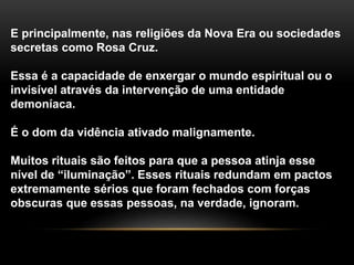 E principalmente, nas religiões da Nova Era ou sociedades
secretas como Rosa Cruz.
Essa é a capacidade de enxergar o mundo espiritual ou o
invisível através da intervenção de uma entidade
demoníaca.
É o dom da vidência ativado malignamente.
Muitos rituais são feitos para que a pessoa atinja esse
nível de “iluminação”. Esses rituais redundam em pactos
extremamente sérios que foram fechados com forças
obscuras que essas pessoas, na verdade, ignoram.
 