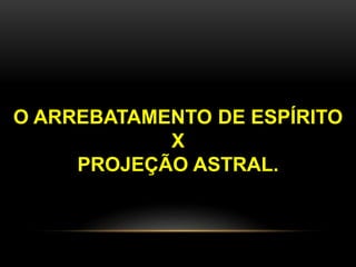 O ARREBATAMENTO DE ESPÍRITO
X
PROJEÇÃO ASTRAL.
 