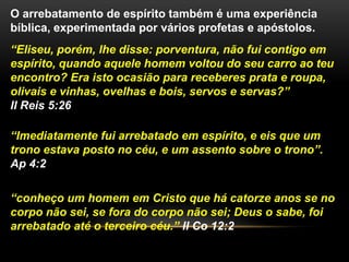 O arrebatamento de espírito também é uma experiência
bíblica, experimentada por vários profetas e apóstolos.
“Eliseu, porém, lhe disse: porventura, não fui contigo em
espírito, quando aquele homem voltou do seu carro ao teu
encontro? Era isto ocasião para receberes prata e roupa,
olivais e vinhas, ovelhas e bois, servos e servas?”
II Reis 5:26
“Imediatamente fui arrebatado em espírito, e eis que um
trono estava posto no céu, e um assento sobre o trono”.
Ap 4:2
“conheço um homem em Cristo que há catorze anos se no
corpo não sei, se fora do corpo não sei; Deus o sabe, foi
arrebatado até o terceiro céu.” II Co 12:2
 
