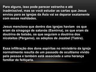 Para alguns, isso pode parecer estranho e até
inadmissível, mas se você estudar as cartas que Jesus
enviou para as igrejas da Ásia vai se deparar exatamente
com essas realidades.
Jesus menciona que dentro das igrejas haviam os que
eram da sinagoga de satanás (Esmirna), os que eram da
doutrina de balaão, os que seguiam a doutrina dos
nicolaítas (Pérgamo), os adeptos de Jezabel (Tiatira).
Essa infiltração dos dons espíritas no ministério da igreja
normalmente resulta de um passado de ocultismo vivido
pela pessoa e também está associada a uma herança
familiar de feitiçaria.
 