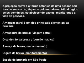 A projeção astral é a forma satânica de uma pessoa sair
fora do seu corpo, viajando pelo mundo espiritual regido
pelos demônios, estabelecendo pactos, monitorando a
vida de pessoas.
A viagem astral é um dos principais elementos da
bruxaria:
A vassoura da bruxa; (viagem astral)
O caldeirão da bruxa ; (porção mágica)
A maça da bruxa; (encantamento)
O gato da bruxa.(monitoramento)
Escola de bruxaria em São Paulo
 