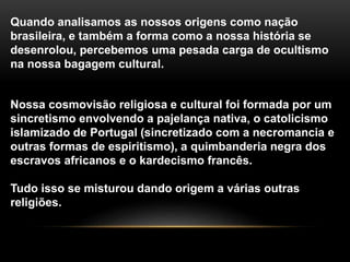 Quando analisamos as nossos origens como nação
brasileira, e também a forma como a nossa história se
desenrolou, percebemos uma pesada carga de ocultismo
na nossa bagagem cultural.
Nossa cosmovisão religiosa e cultural foi formada por um
sincretismo envolvendo a pajelança nativa, o catolicismo
islamizado de Portugal (sincretizado com a necromancia e
outras formas de espiritismo), a quimbanderia negra dos
escravos africanos e o kardecismo francês.
Tudo isso se misturou dando origem a várias outras
religiões.
 