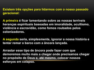 Existem três opções para lidarmos com o nosso passado
geracional:
A primeira é ficar lamentando sobre as nossas terríveis
heranças espirituais baseadas em imoralidade, ocultismo,
violência e escravidão, como fomos roubados pelos
colonizadores.
A segunda seria, simplesmente, ignorar a nossa história e
tentar remar o barco com a âncora lançada.
Arrastar esse tipo de âncora pode fazer com que
demoremos muito mais a chegar onde precisamos chegar
no propósito de Deus e, até mesmo, colocar nossos
esforços em colapso.
 