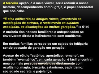 A terceira opção, é a mais viável, seria redimir a nossa
história, desempenhando como igreja, o papel sacerdotal
que nos cabe.
“E eles edificarão as antigas ruínas, levantarão as
desolações de outrora, e restaurarão as cidades
assoladas, as desolações de muitas gerações.” Is 61:4
A maioria dos nossos familiares e antepassados se
envolveram direta e indiretamente com ocultismo.
Em muitas famílias percebe-se um cajado de feitiçaria
sendo passado de geração em geração.
Apesar do rótulo “católico, apostólico, romano”, ou
também “evangélico”, em cada geração, é fácil encontrar
uma ou mais pessoas envolvidas diretamente com
ocultismo, magia, bruxaria, satanismo, espiritismo,
sociedade secreta, e pajelança.
 
