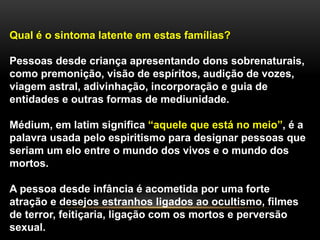 Qual é o sintoma latente em estas famílias?
Pessoas desde criança apresentando dons sobrenaturais,
como premonição, visão de espíritos, audição de vozes,
viagem astral, adivinhação, incorporação e guia de
entidades e outras formas de mediunidade.
Médium, em latim significa “aquele que está no meio”, é a
palavra usada pelo espiritismo para designar pessoas que
seriam um elo entre o mundo dos vivos e o mundo dos
mortos.
A pessoa desde infância é acometida por uma forte
atração e desejos estranhos ligados ao ocultismo, filmes
de terror, feitiçaria, ligação com os mortos e perversão
sexual.
 