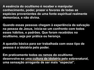 A essência do ocultismo é receber e manipular
conhecimento, poder, prazer e favores de todas as
espécies provenientes de uma fonte espiritual realmente
demoníaca, e não divina.
Quando essas pessoas chegam à experiência da salvação
na pessoa de Jesus, inicia-se um confronto com todos
esses hábitos, e padrões. Que foram recebidos no
ocultismo, seja por prática ou herança.
A questão básica para ser trabalhada com esse tipo de
pessoa é a idolatria pelo poder.
Em praticamente todos os ramos do ocultismo
desenvolve-se uma cultura de idolatria pelo sobrenatural,
uma sensação arrogante de ser mais “especial”.
 