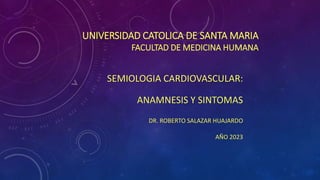 UNIVERSIDAD CATOLICA DE SANTA MARIA
FACULTAD DE MEDICINA HUMANA
SEMIOLOGIA CARDIOVASCULAR:
ANAMNESIS Y SINTOMAS
DR. ROBERTO SALAZAR HUAJARDO
AÑO 2023
 