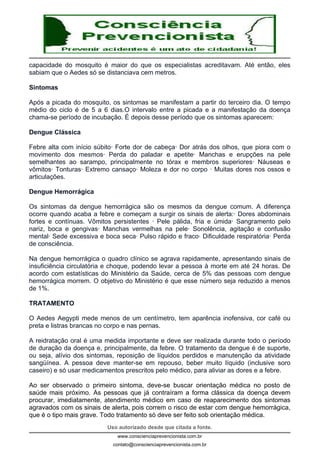 Uso autorizado desde que citada a fonte.
www.conscienciaprevencionista.com.br
contato@conscienciaprevencionista.com.br
capacidade do mosquito é maior do que os especialistas acreditavam. Até então, eles
sabiam que o Aedes só se distanciava cem metros.
Sintomas
Após a picada do mosquito, os sintomas se manifestam a partir do terceiro dia. O tempo
médio do ciclo é de 5 a 6 dias.O intervalo entre a picada e a manifestação da doença
chama-se período de incubação. É depois desse período que os sintomas aparecem:
Dengue Clássica
Febre alta com início súbito· Forte dor de cabeça· Dor atrás dos olhos, que piora com o
movimento dos mesmos· Perda do paladar e apetite· Manchas e erupções na pele
semelhantes ao sarampo, principalmente no tórax e membros superiores· Náuseas e
vômitos· Tonturas· Extremo cansaço· Moleza e dor no corpo · Muitas dores nos ossos e
articulações.
Dengue Hemorrágica
Os sintomas da dengue hemorrágica são os mesmos da dengue comum. A diferença
ocorre quando acaba a febre e começam a surgir os sinais de alerta:· Dores abdominais
fortes e contínuas. Vômitos persistentes · Pele pálida, fria e úmida· Sangramento pelo
nariz, boca e gengivas· Manchas vermelhas na pele· Sonolência, agitação e confusão
mental· Sede excessiva e boca seca· Pulso rápido e fraco· Dificuldade respiratória· Perda
de consciência.
Na dengue hemorrágica o quadro clínico se agrava rapidamente, apresentando sinais de
insuficiência circulatória e choque, podendo levar a pessoa à morte em até 24 horas. De
acordo com estatísticas do Ministério da Saúde, cerca de 5% das pessoas com dengue
hemorrágica morrem. O objetivo do Ministério é que esse número seja reduzido a menos
de 1%.
TRATAMENTO
O Aedes Aegypti mede menos de um centímetro, tem aparência inofensiva, cor café ou
preta e listras brancas no corpo e nas pernas.
A reidratação oral é uma medida importante e deve ser realizada durante todo o período
de duração da doença e, principalmente, da febre. O tratamento da dengue é de suporte,
ou seja, alívio dos sintomas, reposição de líquidos perdidos e manutenção da atividade
sangüínea. A pessoa deve manter-se em repouso, beber muito líquido (inclusive soro
caseiro) e só usar medicamentos prescritos pelo médico, para aliviar as dores e a febre.
Ao ser observado o primeiro sintoma, deve-se buscar orientação médica no posto de
saúde mais próximo. As pessoas que já contraíram a forma clássica da doença devem
procurar, imediatamente, atendimento médico em caso de reaparecimento dos sintomas
agravados com os sinais de alerta, pois correm o risco de estar com dengue hemorrágica,
que é o tipo mais grave. Todo tratamento só deve ser feito sob orientação médica.
 