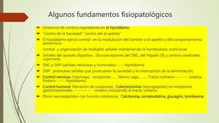 Algunos fundamentos fisiopatológicos
 Existencia de centros reguladores en el hipotálamo
 “Centro de la Saciedad” “centro del al apetito”
 El hipotálamo ejerce control en la modulación del hambre o el apetito y del comportamiento
alimenticio.
control y organización de múltiples señales manteniendo la homeostasis nutricional
 Señales del aparato digestivo , Glucoreceptores del SNC, del Hígado (?), y centros cerebrales
superiores.
 SNC y SNP (señales nerviosas y humorales)----- hipotálamo
 SNP: promueve señales que promueven la saciedad y la interrupción de la alimentación,
 Control nervioso: Estomago: receptores……. Nervio vago …….. Tracto solitario--------- sistema
límbico-------hipotálamo.
 Control humoral: liberación de sustancias: Colecistocinina (neuropéptido) en receptores
gastrointestinales ------------ cerebro incluyendo al tracto solitario.
 Otros neuropéptidos con función inhibitoria. Calcitonina, somatostatina, glucagón, bombesina.
 