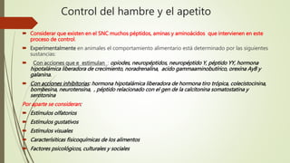 Control del hambre y el apetito
 Considerar que existen en el SNC muchos péptidos, aminas y aminoácidos que intervienen en este
proceso de control.
 Experimentalmente en animales el comportamiento alimentario está determinado por las siguientes
sustancias:
 Con acciones que e estimulan : opiodes, neuropéptidos, neuropéptido Y, péptido YY, hormona
hipotalámica liberadora de crecimiento, noradrenalina, acido gammaaminobutírico, orexina AyB y
galanina.
 Con acciones inhibitorias: hormona hipotalámica liberadora de hormona tiro trópica, colecistocinina,
bombesina, neurotensina, , péptido relacionado con el gen de la calcitonina somatostatina y
serotonina
Por aparte se consideran:
 Estímulos olfatorios
 Estímulos gustativos
 Estímulos visuales
 Caracterísiticas fisicoquímicas de los alimentos
 Factores psicológicos, culturales y sociales
 