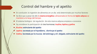 Control del hambre y el apetito
 En conclusión. la ingestión de alimentos en un día está determinado por muchos factores
 Se dice que a pesar de ello la reserva energética almacenada en forma de tejido adiposo se
mantiene a lo largo del tiempo.
 El sistema biológico de regulación de esta reserva adiposa empieza a conocerse.
 Se consideran la participación de tres hormonas: insulina, leptina y grelina
 Insulina: estimulante del apetito
 Leptina: secretada por el hipotálamo, disminuye el apetito
 Grelina. Secretada por la mucosa del estómago y el I. delgado, estimulante del apetito
 
