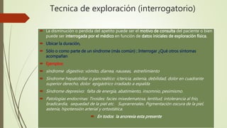 Tecnica de exploración (interrogatorio)
 La disminución o perdida del apetito puede ser el motivo de consulta del paciente o bien
puede ser interrogada por el médico en función de datos iniciales de exploración física.
 Ubicar la duración,
 Sólo o como parte de un síndrome (más común) ; Interrogar ¿Qué otros síntomas
acompañan
 Ejemplos:
 síndrome digestivo: vómito, diarrea, nauseas, estreñimiento
 Síndrome hepatobiliar o pancreático: ictericia, astenia, debilidad, dolor en cuadrante
superior derecho, dolor epigástrico irradiado a espalda
 Síndrome depresivo: falta de energía, abatimiento, insomnio, pesimismo.
 Patologías endocrinas: Tiroides: facies mixedematosa, lentitud, intolerancia al frío,
bradicardia, sequedad de la piel etc. Suprarrenales. Pigmentación oscura de la piel,
astenia, hipotensión arterial y ortostática.
 En todos la anorexia esta presente
 