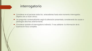 interrogatorio
 Considerar en el paciente todos los antecedentes hasta este momento interrogados.
Objetivo de un buen clínico.
 Las preguntas contextualizarlas según la alteración presentada, considerando las causas o
patologías descritas anteriormente.
 Considerar también el interrogatorio indirecto. Y mas adelante la información de la
exploración física completa.
 