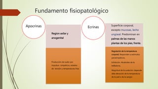 Fundamento fisiopatológico
Region axilar y
anogenital
Producción de sudor por
impulsos simpáticos, estados
de tensión y temperaturas frias
Apocrinas Superficie corporal,
excepto mucosas, lecho
ungüeal. Predominan en
palmas de las manos
plantas de los pies, frente.
Regulación de la temperatura
corporal. Responden a estímulos
parasimpáticos,
Inhibición. Alcaloides de la
belladona,
Magnitud de la sudación: depende
dela elevación de la temperatura
de la piel o de la sangre
Ecrinas
 