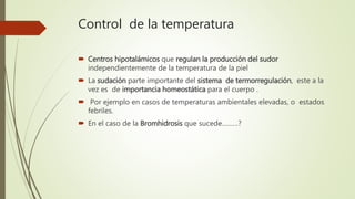 Control de la temperatura
 Centros hipotalámicos que regulan la producción del sudor
independientemente de la temperatura de la piel
 La sudación parte importante del sistema de termorregulación, este a la
vez es de importancia homeostática para el cuerpo .
 Por ejemplo en casos de temperaturas ambientales elevadas, o estados
febriles.
 En el caso de la Bromhidrosis que sucede………?
 
