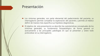Presentación
 Los síntomas generales, son parte elemental del padecimiento del paciente, su
interrogatorio permite completar la exploración del paciente y permite al médico
definir de manera más específica sus hipótesis diagnósticas,
 El objetivo de esta presentación es describir las carácterisiticas conceptuales de los
síntomas generales, su fundamento fisiopatológico de forma general un
acercamiento a las principales patologías en que se presentan y sobre todo
profundizar en su interrogatorio.
 