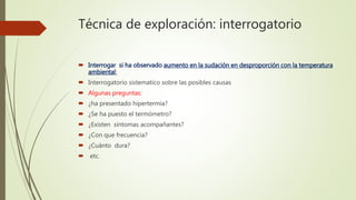 Técnica de exploración: interrogatorio
 Interrogar si ha observado aumento en la sudación en desproporción con la temperatura
ambiental:
 Interrogatorio sistematico sobre las posibles causas
 Algunas preguntas:
 ¿ha presentado hipertermia?
 ¿Se ha puesto el termómetro?
 ¿Existen síntomas acompañantes?
 ¿Con que frecuencia?
 ¿Cuánto dura?
 etc.
 