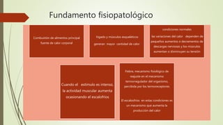 Fundamento fisiopatológico
Combustión de alimentos principal
fuente de calor corporal
hígado y músculos esqueléticos
generan mayor cantidad de calor
condiciones normales
las variaciones del calor dependen de
pequeños aumentos o decrementos de
descargas nerviosas y los músculos
aumentan o disminuyen su tensión
Cuando el estimulo es intenso,
la actividad muscular aumenta
ocasionando el escalofríos
Fiebre, mecanismo fisiológico de
reajuste en el mecanismo
termorregulador del organismo,
percibida por los termoreceptores
El escalosfríos en estas condiciones es
un mecanismo que aumenta la
producción del calor
 
