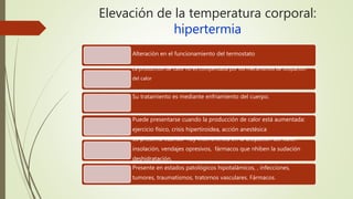 Elevación de la temperatura corporal:
hipertermia
Alteración en el funcionamiento del termostato
La producción de calor no es compensada por los mecanismos de disipación
del calor
Su tratamiento es mediante enfriamiento del cuerpo.
Puede presentarse cuando la producción de calor está aumentada:
ejercicio físico, crisis hipertiroidea, acción anestésica
Se presenta cuando hay interferencia en la disipación del calor:
insolación, vendajes opresivos, fármacos que nhiben la sudación
deshidratación.
Presente en estados patológicos hipotalámicos, , infecciones,
tumores, traumatismos, tratornos vasculares. Fármacos.
 