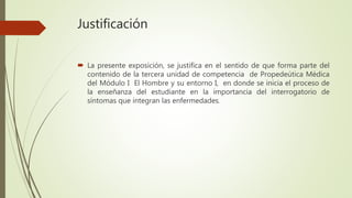 Justificación
 La presente exposición, se justifica en el sentido de que forma parte del
contenido de la tercera unidad de competencia de Propedeútica Médica
del Módulo I El Hombre y su entorno I, en donde se inicia el proceso de
la enseñanza del estudiante en la importancia del interrogatorio de
síntomas que integran las enfermedades.
 