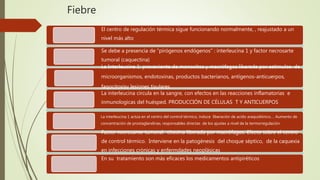 Fiebre
El centro de regulación térmica sigue funcionando normalmente, , reajustado a un
nivel más alto
Se debe a presencia de “pirógenos endógenos” : interleucina 1 y factor necrosarte
tumoral (caquectina)
La Interleucina 1: proveniente de monocitos y macrófagos liberada por estimulos de
microorganismos, endotoxinas, productos bacterianos, antígenos-anticuerpos,
fagocitosisy lesiones tisulares
La interleucina circula en la sangre, con efectos en las reacciones inflamatorias e
inmunologicas del huésped. PRODUCCIÓN DE CÉLULAS T Y ANTICUERPOS
La interleucina 1 actúa en el centro del control térmico, induce liberación de acido araquidónico…. Aumento de
concentración de prostaglandinas, responsables directas de los ajustes a nivel de la termorregulación
Factor necrosante tumoral: citosina liberada por macrófagos. Efecto sobre el centro
de control térmico. Interviene en la patogénesis del choque séptico, de la caquexia
en infecciones crónicas y enfermdades neoplásicas
En su tratamiento son más eficaces los medicamentos antipiréticos
 