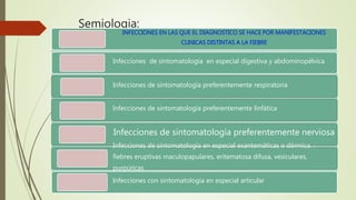 Semiologia:
Considerar la fiebre como integrante de otros síntomas, o como síntoma
principal.
INFECCIONES EN LAS QUE EL DIAGNOSTICO SE HACE POR MANIFESTACIONES
CLINICAS DISTINTAS A LA FIEBRE
Infecciones de sintomatología en especial digestiva y abdominopélvica
Infecciones de sintomatología preferentemente respiratoria
Infecciones de sintomatología preferentemente linfática
Infecciones de sintomatología preferentemente nerviosa
Infecciones de sintomatología en especial exantemáticas o dérmica. :
fiebres eruptivas maculopapulares, eritematosa difusa, vesiculares,
purpúricas
Infecciones con sintomatología en especial articular
 