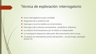Técnica de exploración: interrogatorio
 Como interrogatorio es poco confiable
 Asegurarse de su existencia real
 Interrogar si se la ha medido con el termómetro
 Interrogar sobre síntomas acompañantes (escalosfríos, diaforesis)
 La medición de la temperatura por el médico es indispensable
 La investigación diagnostica debe partir del conocimiento de las causas.
 Considerar los antecedentes previos del paciente<. Uso de drogas, patologías
previas. Etc.
 