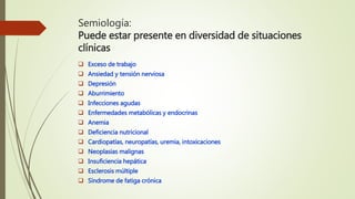 Semiología:
Puede estar presente en diversidad de situaciones
clínicas
 Exceso de trabajo
 Ansiedad y tensión nerviosa
 Depresión
 Aburrimiento
 Infecciones agudas
 Enfermedades metabólicas y endocrinas
 Anemia
 Deficiencia nutricional
 Cardiopatías, neuropatías, uremia, intoxicaciones
 Neoplasias malignas
 Insuficiencia hepática
 Esclerosis múltiple
 Síndrome de fatiga crónica
 