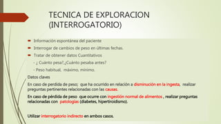 TECNICA DE EXPLORACION
(INTERROGATORIO)
 Información espontánea del paciente
 Interrogar de cambios de peso en últimas fechas.
 Tratar de obtener datos Cuantitativos
- ¿ Cuánto pesa?,¿Cuánto pesaba antes?
- Peso habitual, máximo, mínimo.
Datos claves
En caso de perdida de peso; que ha ocurrido en relación a disminución en la ingesta, realizar
preguntas pertinentes relacionadas con las causas.
En caso de pérdida de peso que ocurre con ingestión normal de alimentos , realizar preguntas
relacionadas con patologías (diabetes, hipertiroidismo).
Utilizar interrogatorio indirecto en ambos casos.
 