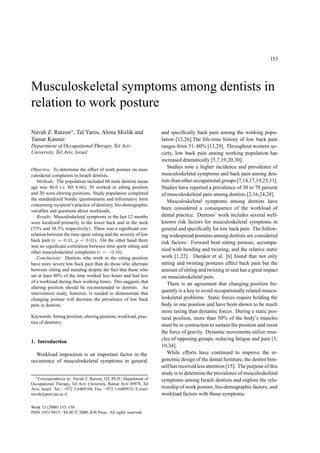 153
Musculoskeletal symptoms among dentists in
relation to work posture
Navah Z. Ratzon∗, Tal Yaros, Alona Mizlik and
Tamar Kanner
Department of Occupational Therapy, Tel Aviv
University, Tel Aviv, Israel
Objective: To determine the effect of work posture on mus-
culosketal complaints in Israeli dentists.
Methods: The population included 60 male dentists mean
age was 46.0 (± SD 8.66), 30 worked in sitting position
and 30 were altering positions. Study population completed
the standardized Nordic questionnaire and informative form
concerning recipient’s practice of dentistry, bio-demographic
variables and questions about workloads.
Results: Musculoskeletal symptoms in the last 12 months
were localized primarily in the lower back and in the neck
(55% and 38.3% respectively). There was a signiﬁcant cor-
relation between the time spent sitting and the severity of low
back pain (r = 0.41, p = 0.01). On the other hand there
was no signiﬁcant correlation between time spent sitting and
other musculoskeletal complaints (r = −0.16).
Conclusions: Dentists who work in the sitting position
have more severe low back pain than do those who alternate
between sitting and standing despite the fact that those who
sat at least 80% of the time worked less hours and had less
of a workload during their working hours. This suggests that
altering position should be recommended to dentists. An
intervention study, however, is needed to demonstrate that
changing posture will decrease the prevalence of low back
pain in dentists.
Keywords: Sitting position, altering position, workload, prac-
tice of dentistry
1. Introduction
Workload imposition is an important factor in the
occurrence of musculoskeletal symptoms in general
∗Correspondence to: Navah Z. Ratzon, OT, Ph.D., Department of
Occupational Therapy, Tel Aviv University, Ramat Aviv 69978, Tel
Aviv, Israel. Tel.: +972 3 6409104; Fax: +972 3 6409933; E-mail:
navah@post.tau.ac.il.
and speciﬁcally back pain among the working popu-
lation [12,26].The life-time history of low back pain
ranges from 51–80% [13,29]. Throughout western so-
ciety, low back pain among working population has
increased dramatically [5,7,19,20,30].
Studies note a higher incidence and prevalence of
musculoskeletal symptoms and back pain among den-
tists than other occupational groups [7,14,17,19,23,31].
Studies have reported a prevalence of 30 to 70 percent
of musculoskeletal pain among dentists [2,16,24,28].
Musculoskeletal symptoms among dentists have
been considered a consequence of the workload of
dental practice. Dentists’ work includes several well-
known risk factors for musculoskeletal symptoms in
general and speciﬁcally for low back pain. The follow-
ing widespread postures among dentists are considered
risk factors: Forward bent sitting posture, accompa-
nied with bending and twisting, and the relative static
work [1,22]. Damkot et al. [6] found that not only
sitting and twisting postures effect back pain but the
amount of sitting and twisting in seat has a great impact
on musculoskeletal pain.
There is an agreement that changing position fre-
quently is a key to avoid occupationally related muscu-
loskeletal problems. Static forces require holding the
body in one position and have been shown to be much
more taxing than dynamic forces. During a static pos-
tural position, more than 50% of the body’s muscles
must be in contraction to sustain the position and resist
the force of gravity. Dynamic movements utilize mus-
cles of opposing groups, reducing fatigue and pain [3,
10,34].
While efforts have continued to improve the er-
gonomic design of the dental furniture, the dentist him-
self has receivedless attention [15]. The purposeof this
study is to determine the prevalence of musculoskeletal
symptoms among Israeli dentists and explore the rela-
tionship of work posture, bio-demographicfactors, and
workload factors with those symptoms.
Work 15 (2000) 153–158
ISSN 1051-9815 / $8.00  2000, IOS Press. All rights reserved
 
