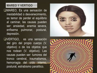 MAREO Y VERTIGO
MAREO, Es una sensación de
inestabilidad o desvanecimiento,
es temor de perder el equilibrio
al caminar, las causas pueden
ser: ansiedad, anemia severa,
enfisema pulmonar, postural,
depresión.
VERTIGO, es una sensación
del giro del propio cuerpo (V.
objetivo) o de los objetos que
nos rodean (V. objetivo). Las
causas pueden ser: tumores del
tronco cerebral, traumatismos,
hemorragia del oído interno,
postural, estrabismo paralitico.
 