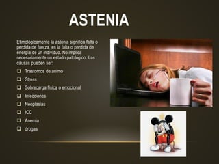 ASTENIA
Etimológicamente la astenia significa falta o
perdida de fuerza, es la falta o perdida de
energía de un individuo. No implica
necesariamente un estado patológico. Las
causas pueden ser:
 Trastornos de animo
 Stress
 Sobrecarga física o emocional
 Infecciones
 Neoplasias
 ICC
 Anemia
 drogas
 