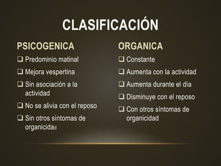  Constante
 Aumenta con la actividad
 Aumenta durante el día
 Disminuye con el reposo
 Con otros síntomas de
organicidad
 Predominio matinal
 Mejora vespertina
 Sin asociación a la
actividad
 No se alivia con el reposo
 Sin otros síntomas de
organicidad
CLASIFICACIÓN
PSICOGENICA ORGANICA
 