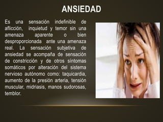 ANSIEDAD
Es una sensación indefinible de
aflicción, inquietud y temor sin una
amenaza aparente o bien
desproporcionada ante una amenaza
real. La sensación subjetiva de
ansiedad se acompaña de sensación
de constricción y de otros síntomas
somáticos por alteración del sistema
nervioso autónomo como: taquicardia,
aumento de la presión arteria, tensión
muscular, midriasis, manos sudorosas,
temblor.
 
