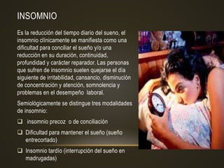 INSOMNIO
Es la reducción del tiempo diario del sueno, el
insomnio clínicamente se manifiesta como una
dificultad para conciliar el sueño y/o una
reducción en su duración, continuidad,
profundidad y carácter reparador. Las personas
que sufren de insomnio suelen quejarse el día
siguiente de irritabilidad, cansancio, disminución
de concentración y atención, somnolencia y
problemas en el desempeño laboral.
Semiológicamente se distingue tres modalidades
de insomnio:
 insomnio precoz o de conciliación
 Dificultad para mantener el sueño (sueño
entrecortado)
 Insomnio tardío (interrupción del sueño en
madrugadas)
 