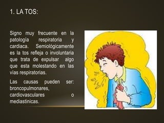 1. LA TOS:
Signo muy frecuente en la
patología respiratoria y
cardiaca. Semiológicamente
es la tos refleja o involuntaria
que trata de expulsar algo
que esta molestando en las
vías respiratorias.
Las causas pueden ser:
broncopulmonares,
cardiovasculares o
mediastinicas.
 